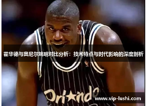 霍华德与奥尼尔姚明对比分析：技术特点与时代影响的深度剖析