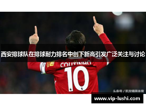 西安排球队在排球耐力排名中创下新高引发广泛关注与讨论